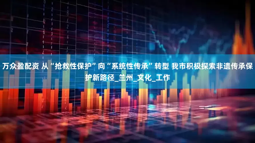 万众盈配资 从“抢救性保护”向“系统性传承”转型 我市积极探索非遗传承保护新路径_兰州_文化_工作