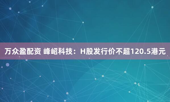 万众盈配资 峰岹科技：H股发行价不超120.5港元