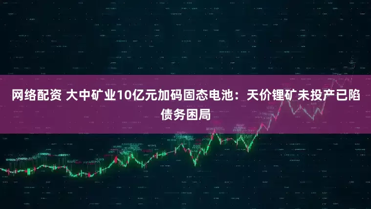 网络配资 大中矿业10亿元加码固态电池：天价锂矿未投产已陷债务困局
