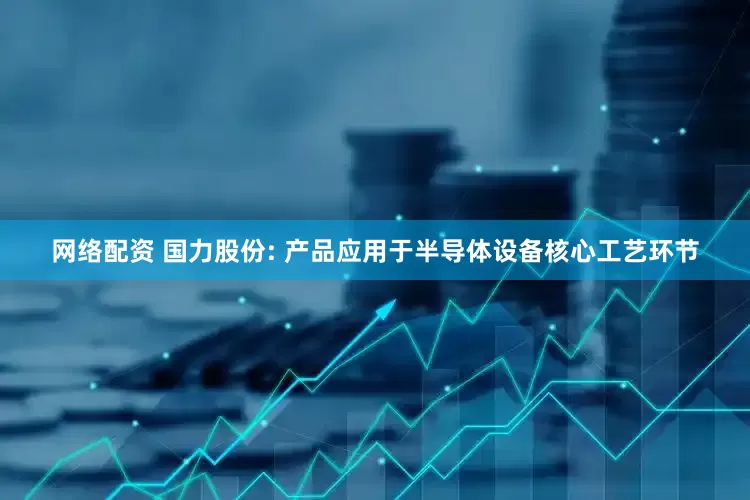 网络配资 国力股份: 产品应用于半导体设备核心工艺环节