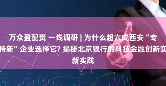 万众盈配资 一线调研 | 为什么超六成西安“专精特新”企业选择它? 揭秘北京银行的科技金融创新实践