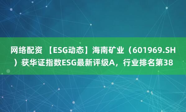 网络配资 【ESG动态】海南矿业（601969.SH）获华证指数ESG最新评级A，行业排名第38