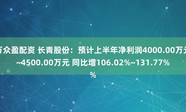万众盈配资 长青股份：预计上半年净利润4000.00万元~4500.00万元 同比增106.02%~131.77%