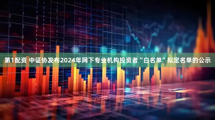 第1配资 中证协发布2024年网下专业机构投资者“白名单”拟定名单的公示