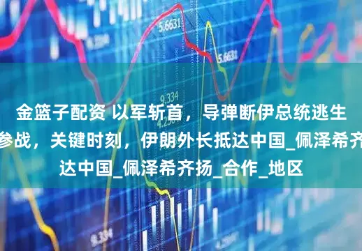 金篮子配资 以军斩首，导弹断伊总统逃生路线，美军也参战，关键时刻，伊朗外长抵达中国_佩泽希齐扬_合作_地区