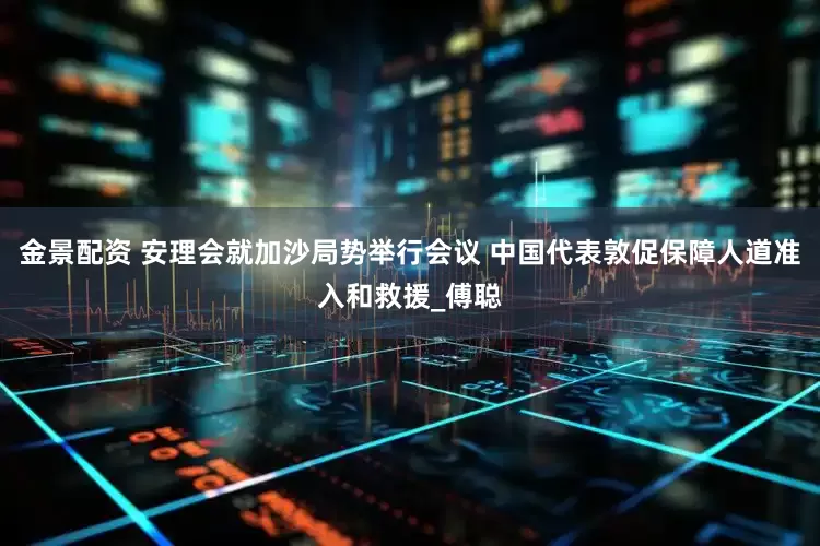 金景配资 安理会就加沙局势举行会议 中国代表敦促保障人道准入和救援_傅聪