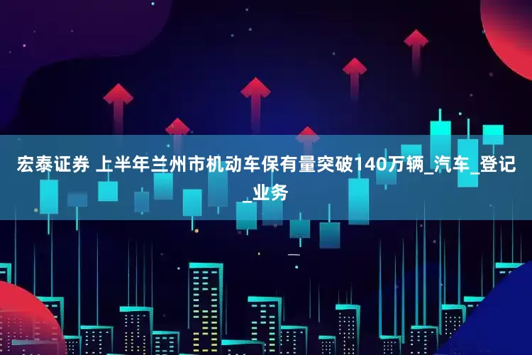 宏泰证券 上半年兰州市机动车保有量突破140万辆_汽车_登记_业务