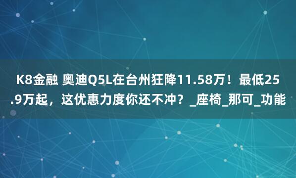 K8金融 奥迪Q5L在台州狂降11.58万！最低25.9万起，这优惠力度你还不冲？_座椅_那可_功能