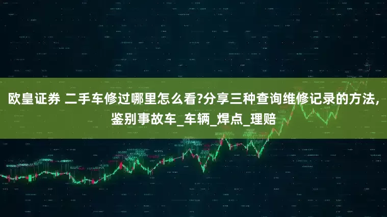 欧皇证券 二手车修过哪里怎么看?分享三种查询维修记录的方法,鉴别事故车_车辆_焊点_理赔