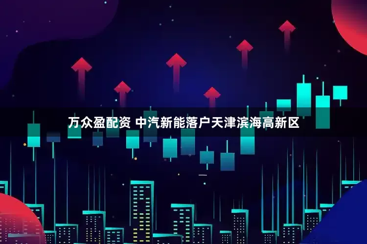 万众盈配资 中汽新能落户天津滨海高新区