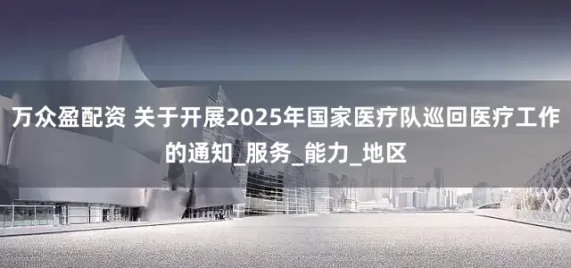 万众盈配资 关于开展2025年国家医疗队巡回医疗工作的通知_服务_能力_地区