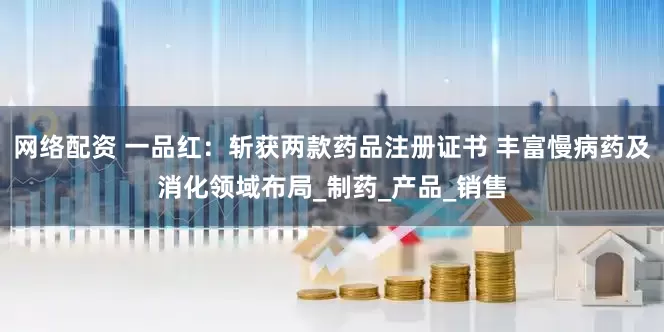 网络配资 一品红：斩获两款药品注册证书 丰富慢病药及消化领域布局_制药_产品_销售