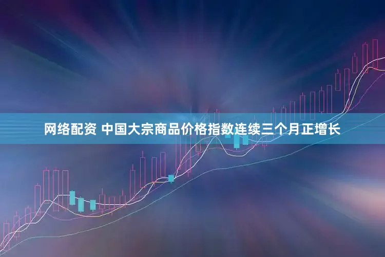 网络配资 中国大宗商品价格指数连续三个月正增长