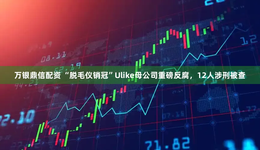 万银鼎信配资 “脱毛仪销冠”Ulike母公司重磅反腐，12人涉刑被查