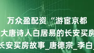 万众盈配资 “游宦京都二十春”：大唐诗人白居易的长安买房故事_唐德宗_李白_野草