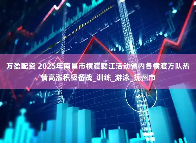 万盈配资 2025年南昌市横渡赣江活动省内各横渡方队热情高涨积极备战_训练_游泳_抚州市