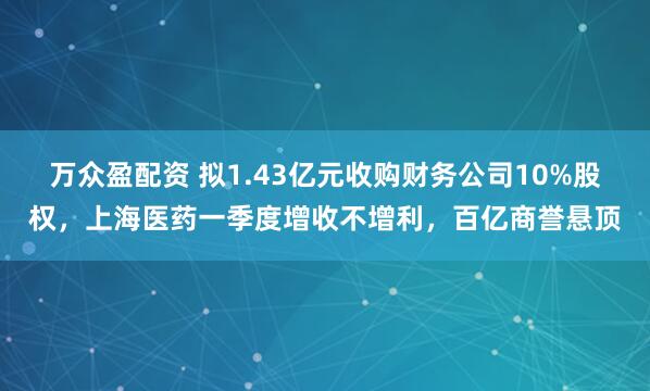 万众盈配资 拟1.43亿元收购财务公司10%股权，上海医药一季度增收不增利，百亿商誉悬顶