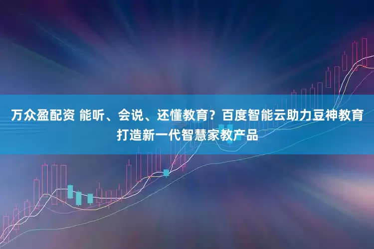 万众盈配资 能听、会说、还懂教育？百度智能云助力豆神教育打造新一代智慧家教产品