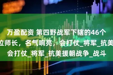 万盈配资 第四野战军下辖的46个主力师，有12位师长，名气响亮，会打仗_将军_抗美援朝战争_战斗