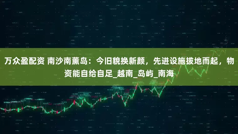 万众盈配资 南沙南薰岛：今旧貌换新颜，先进设施拔地而起，物资能自给自足_越南_岛屿_南海