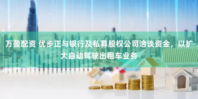 万盈配资 优步正与银行及私募股权公司洽谈资金，以扩大自动驾驶出租车业务