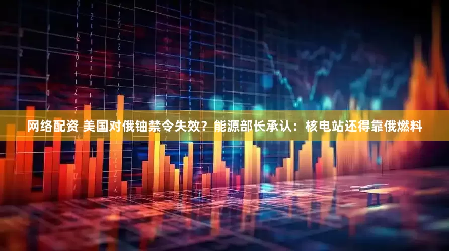 网络配资 美国对俄铀禁令失效？能源部长承认：核电站还得靠俄燃料