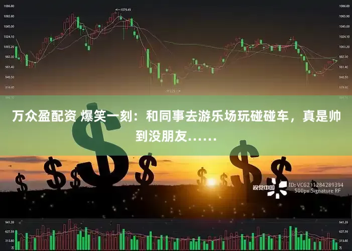 万众盈配资 爆笑一刻：和同事去游乐场玩碰碰车，真是帅到没朋友……