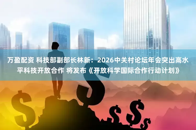 万盈配资 科技部副部长林新：2026中关村论坛年会突出高水平科技开放合作 将发布《开放科学国际合作行动计划》
